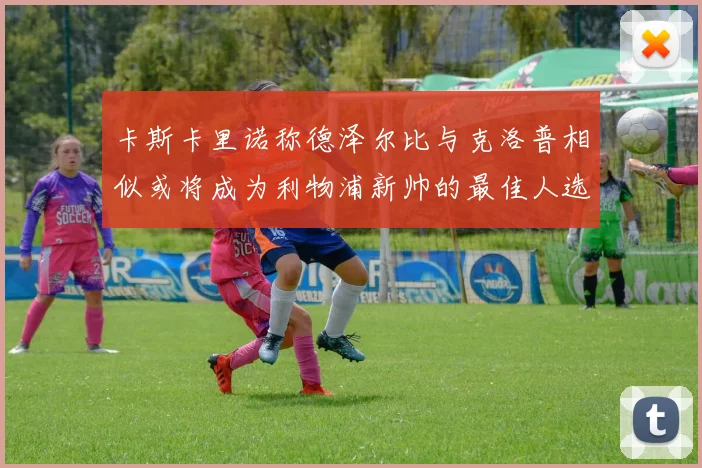 卡斯卡里诺称德泽尔比与克洛普相似或将成为利物浦新帅的最佳人选