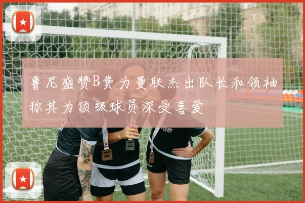 鲁尼盛赞B费为曼联杰出队长和领袖称其为顶级球员深受喜爱