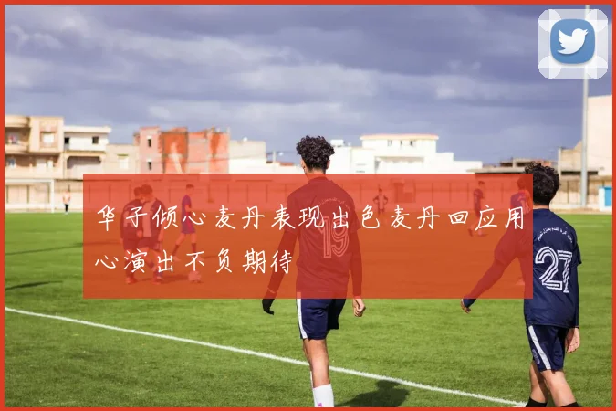 华子倾心麦丹表现出色麦丹回应用心演出不负期待