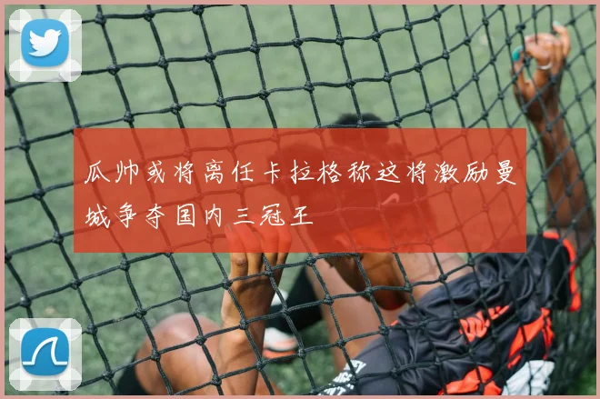 瓜帅或将离任卡拉格称这将激励曼城争夺国内三冠王
