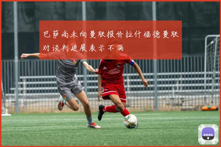 巴萨尚未向曼联报价拉什福德曼联对谈判进展表示不满