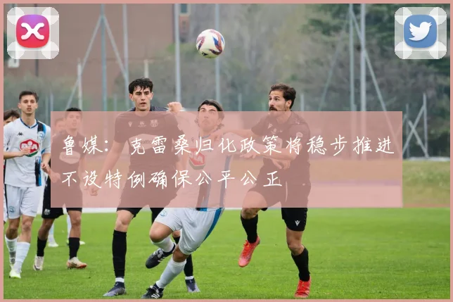 鲁媒：克雷桑归化政策将稳步推进不设特例确保公平公正
