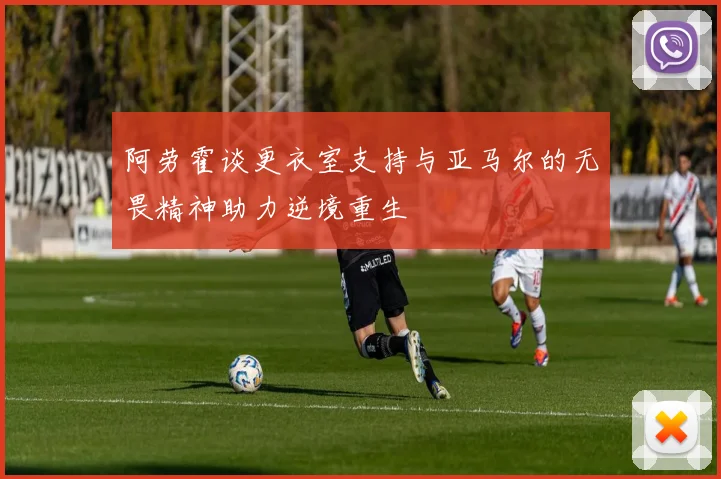 阿劳霍谈更衣室支持与亚马尔的无畏精神助力逆境重生