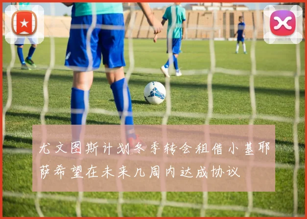 尤文图斯计划冬季转会租借小基耶萨希望在未来几周内达成协议