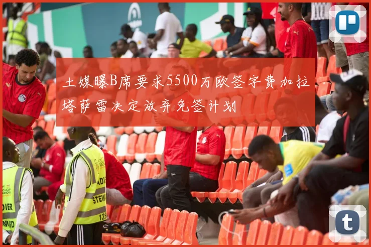 土媒曝B席要求5500万欧签字费加拉塔萨雷决定放弃免签计划