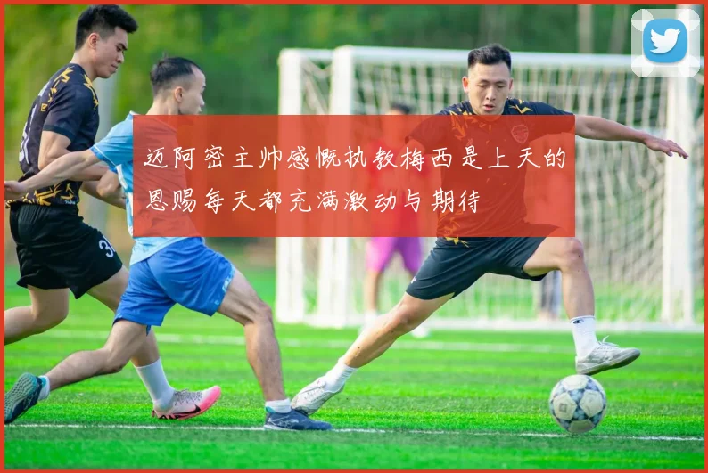 迈阿密主帅感慨执教梅西是上天的恩赐每天都充满激动与期待