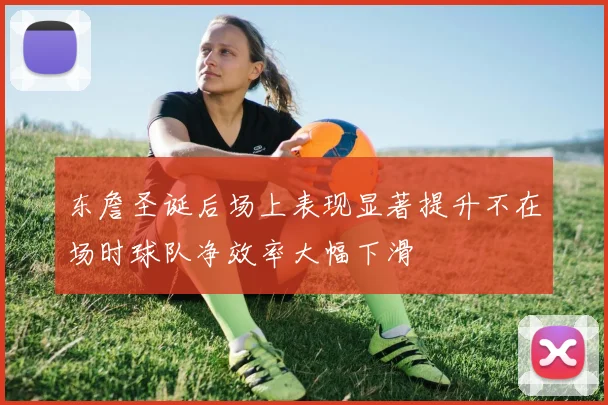 东詹圣诞后场上表现显著提升不在场时球队净效率大幅下滑